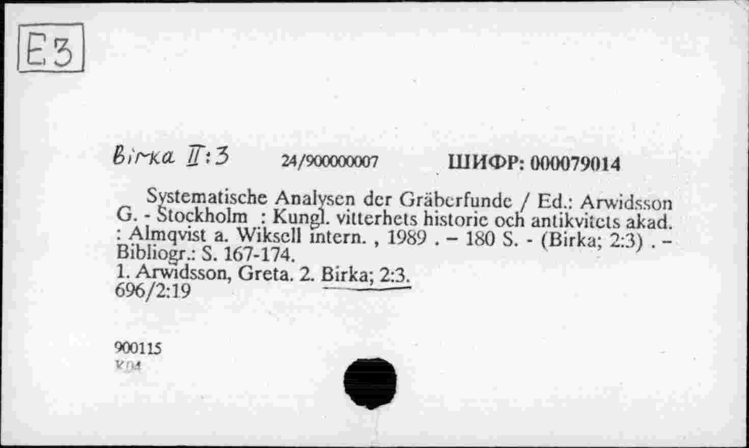 ﻿Ез
Ві/^ка. ТГ'.З 24/900000007
ШИФР: 000079014
Systematische Analysen der Gräberfunde / Ed.: Arwidsson G. - Stockholm : Kungl. vittcrhets historic och antikvitcts akad. : Almqvist a. Wiksell intern. , 1989 . - 180 S. - (Birka; 2:3) . -Bibhogr.: S. 167-174.	'
1. Arwidsson, Greta. 2. Birka; 2:3. 696/2:19	-----:----
900115